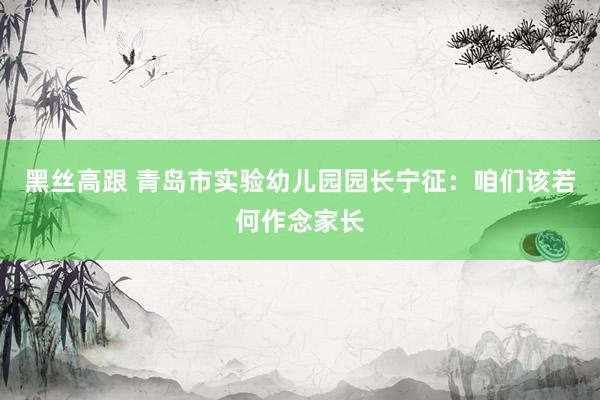 黑丝高跟 青岛市实验幼儿园园长宁征:咱们该若何作念家长