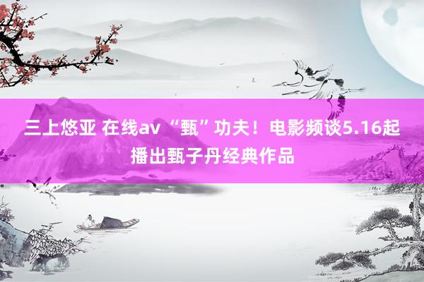 三上悠亚 在线av “甄”功夫!电影频谈5.16起播出甄子丹经典作品