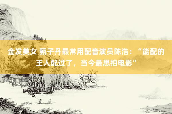 金发美女 甄子丹最常用配音演员陈浩:“能配的王人配过了,当今最思拍电影”