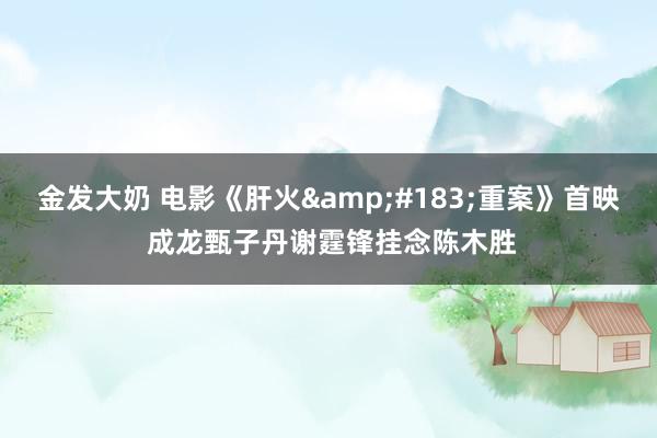 金发大奶 电影《肝火·重案》首映 成龙甄子丹谢霆锋挂念陈木胜