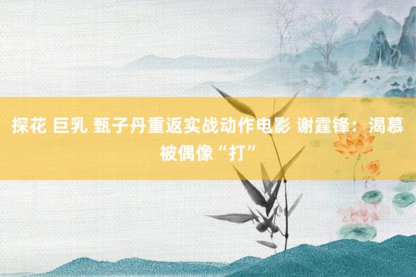 探花 巨乳 甄子丹重返实战动作电影 谢霆锋:渴慕被偶像“打”