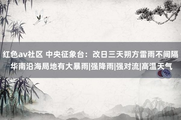 红色av社区 中央征象台:改日三天朔方雷雨不间隔 华南沿海局地有大暴雨|强降雨|强对流|高温天气