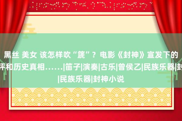 黑丝 美女 该怎样吹“篪”?电影《封神》宣发下的粉丝控评和历史真相……|笛子|演奏|古乐|曾侯乙|民族乐器|封神小说