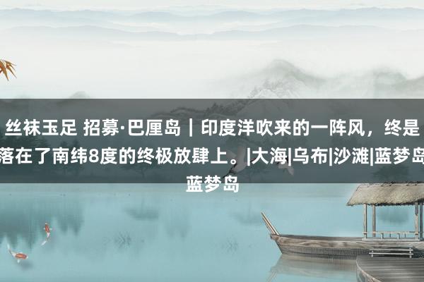 丝袜玉足 招募·巴厘岛|印度洋吹来的一阵风,终是落在了南纬8度的终极放肆上。|大海|乌布|沙滩|蓝梦岛