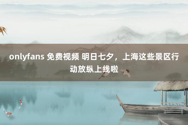 onlyfans 免费视频 明日七夕,上海这些景区行动放纵上线啦