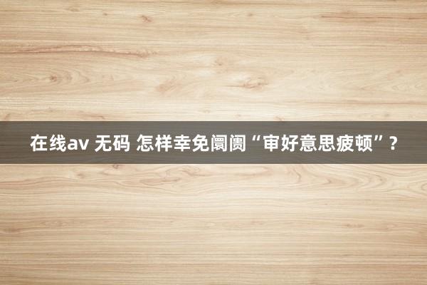 在线av 无码 怎样幸免阛阓“审好意思疲顿”?