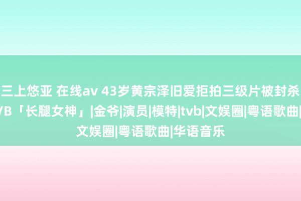 三上悠亚 在线av 43岁黄宗泽旧爱拒拍三级片被封杀!今成TVB「长腿女神」|金爷|演员|模特|tvb|文娱圈|粤语歌曲|华语音乐
