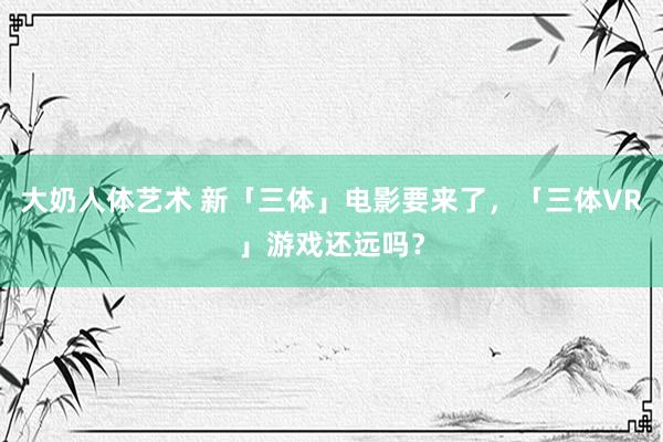 大奶人体艺术 新「三体」电影要来了,「三体VR」游戏还远吗?
