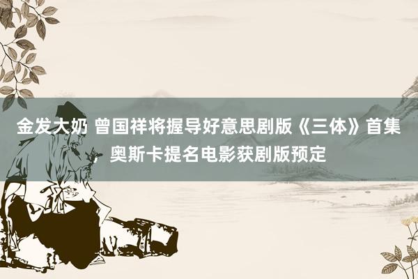 金发大奶 曾国祥将握导好意思剧版《三体》首集,奥斯卡提名电影获剧版预定