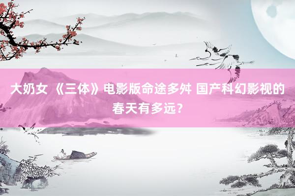 大奶女 《三体》电影版命途多舛 国产科幻影视的春天有多远?