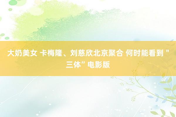 大奶美女 卡梅隆、刘慈欣北京聚合 何时能看到"三体”电影版