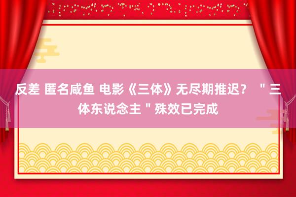 反差 匿名咸鱼 电影《三体》无尽期推迟? "三体东说念主"殊效已完成