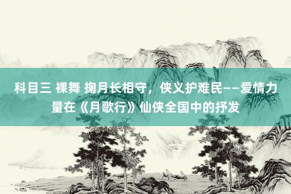 科目三 裸舞 掬月长相守,侠义护难民——爱情力量在《月歌行》仙侠全国中的抒发