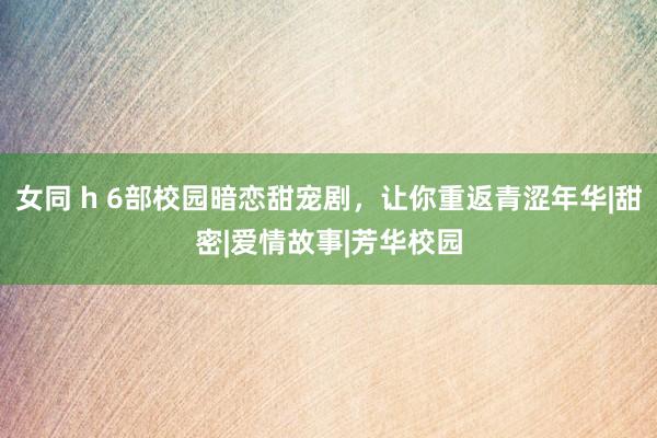女同 h 6部校园暗恋甜宠剧,让你重返青涩年华|甜密|爱情故事|芳华校园
