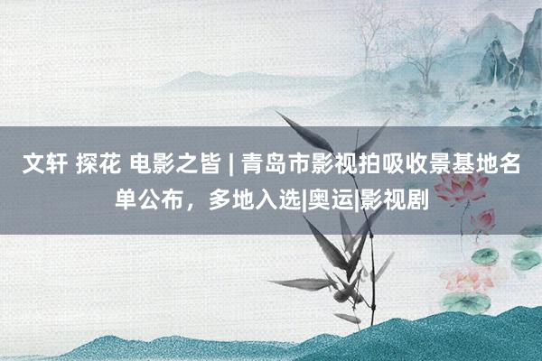文轩 探花 电影之皆 | 青岛市影视拍吸收景基地名单公布,多地入选|奥运|影视剧