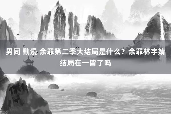 男同 動漫 余罪第二季大结局是什么?余罪林宇婧结局在一皆了吗