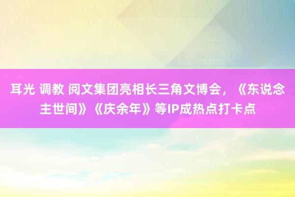 耳光 调教 阅文集团亮相长三角文博会,《东说念主世间》《庆余年》等IP成热点打卡点