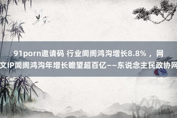 91porn邀请码 行业阛阓鸿沟增长8.8% ,网文IP阛阓鸿沟年增长瞻望超百亿——东说念主民政协网