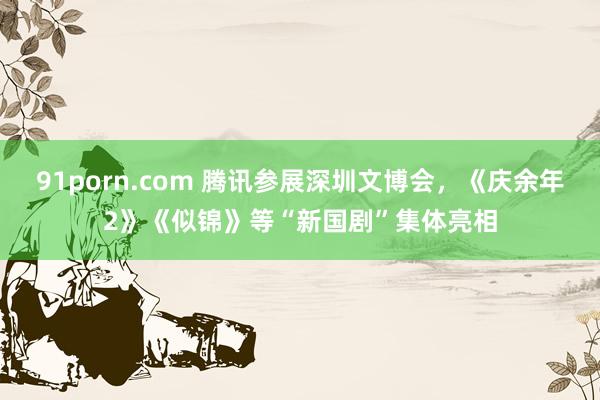 91porn.com 腾讯参展深圳文博会,《庆余年2》《似锦》等“新国剧”集体亮相