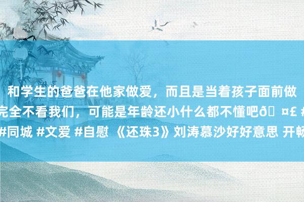 和学生的爸爸在他家做爱,而且是当着孩子面前做爱,太刺激了,孩子完全不看我们,可能是年龄还小什么都不懂吧🤣 #同城 #文爱 #自慰 《还珠3》刘涛慕沙好好意思 开畅亮眼敢爱敢恨引回忆杀