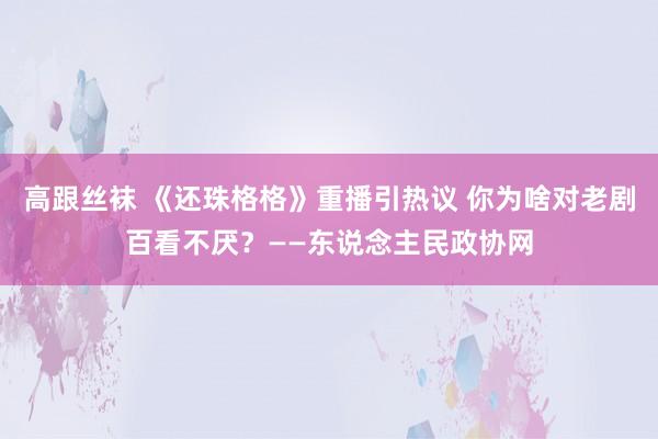 高跟丝袜 《还珠格格》重播引热议 你为啥对老剧百看不厌?——东说念主民政协网