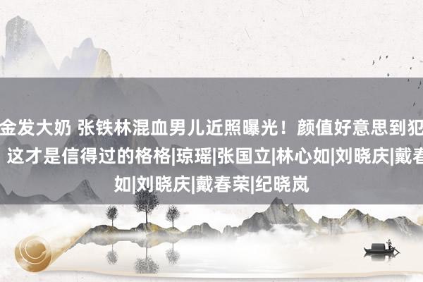 金发大奶 张铁林混血男儿近照曝光!颜值好意思到犯规,网友:这才是信得过的格格|琼瑶|张国立|林心如|刘晓庆|戴春荣|纪晓岚