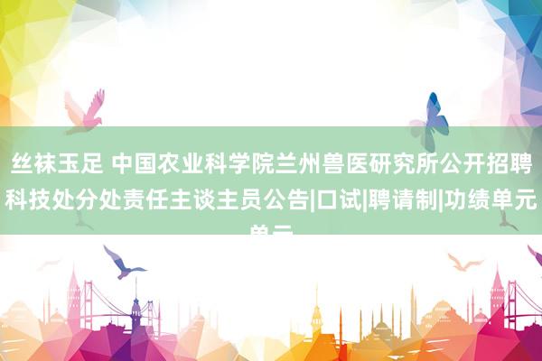 丝袜玉足 中国农业科学院兰州兽医研究所公开招聘科技处分处责任主谈主员公告|口试|聘请制|功绩单元