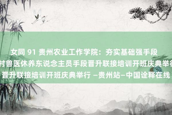女同 91 贵州农业工作学院:夯实基础强手段 让乡村兽医更“牛”——乡村兽医休养东说念主员手段晋升联接培训开班庆典举行 —贵州站—中国诠释在线