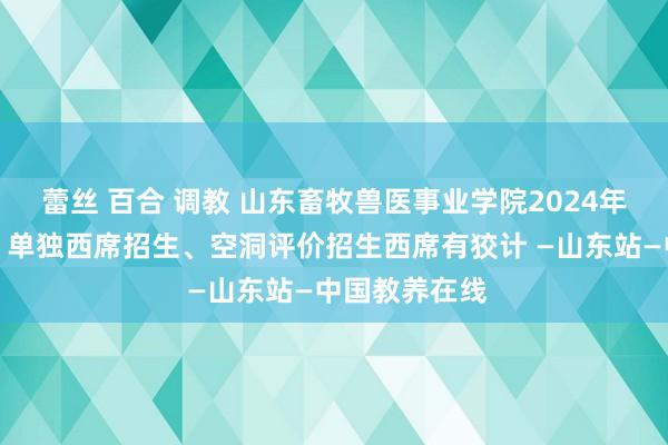 蕾丝 百合 调教 山东畜牧兽医事业学院2024年高职(专业)单独西席招生、空洞评价招生西席有狡计 —山东站—中国教养在线