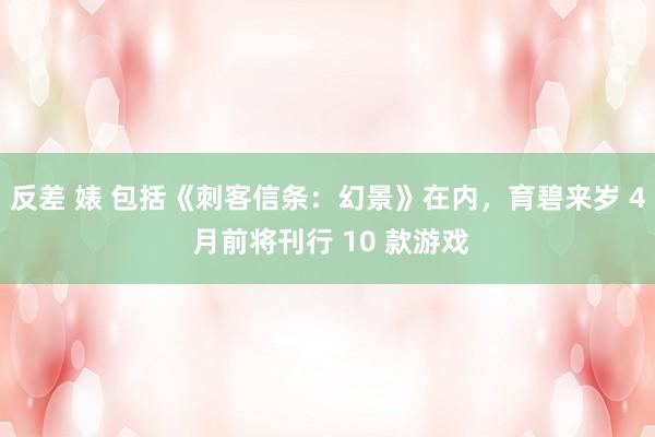 反差 婊 包括《刺客信条:幻景》在内,育碧来岁 4 月前将刊行 10 款游戏