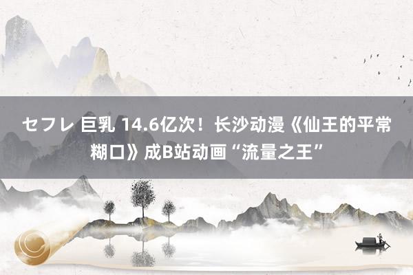 セフレ 巨乳 14.6亿次!长沙动漫《仙王的平常糊口》成B站动画“流量之王”
