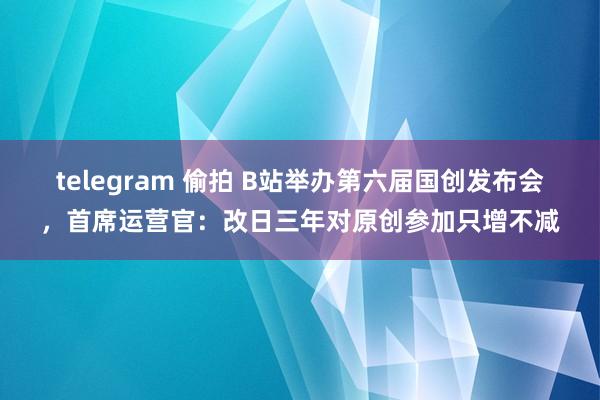 telegram 偷拍 B站举办第六届国创发布会,首席运营官:改日三年对原创参加只增不减