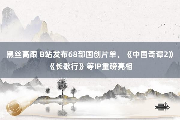 黑丝高跟 B站发布68部国创片单,《中国奇谭2》《长歌行》等IP重磅亮相