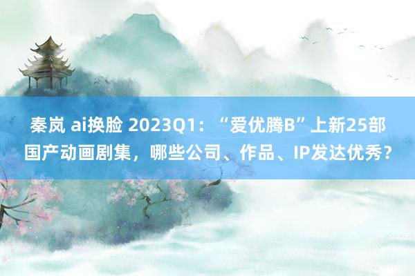 秦岚 ai换脸 2023Q1:“爱优腾B”上新25部国产动画剧集,哪些公司、作品、IP发达优秀?