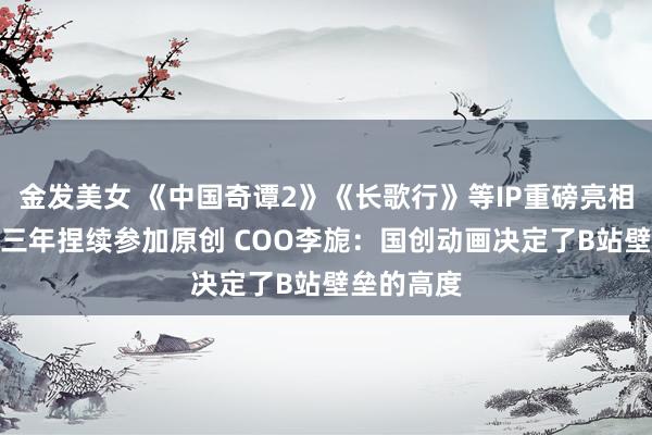 金发美女 《中国奇谭2》《长歌行》等IP重磅亮相 B站畴昔三年捏续参加原创 COO李旎:国创动画决定了B站壁垒的高度