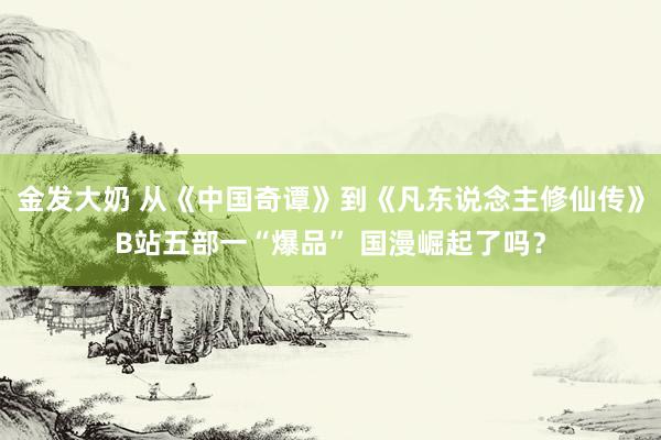 金发大奶 从《中国奇谭》到《凡东说念主修仙传》B站五部一“爆品” 国漫崛起了吗?