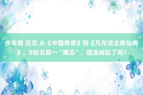 步非烟 足交 从《中国奇谭》到《凡东谈主修仙传》,B站五部一“爆品”,国漫崛起了吗?