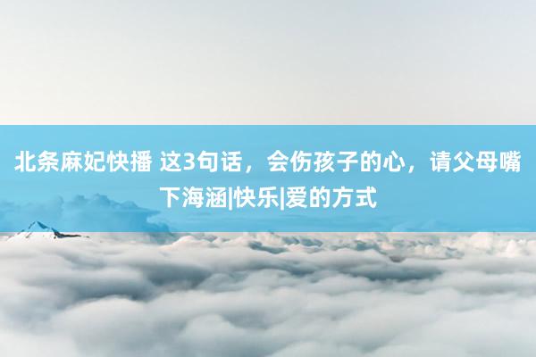 北条麻妃快播 这3句话,会伤孩子的心,请父母嘴下海涵|快乐|爱的方式
