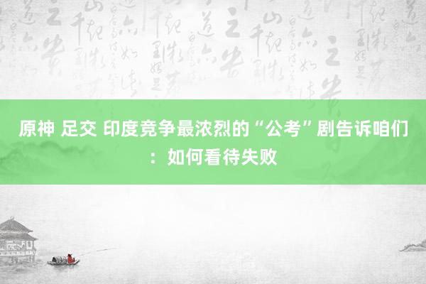 原神 足交 印度竞争最浓烈的“公考”剧告诉咱们：如何看待失败