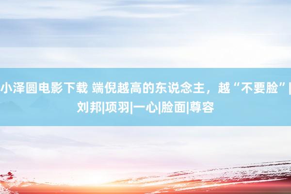 小泽圆电影下载 端倪越高的东说念主,越“不要脸”|刘邦|项羽|一心|脸面|尊容