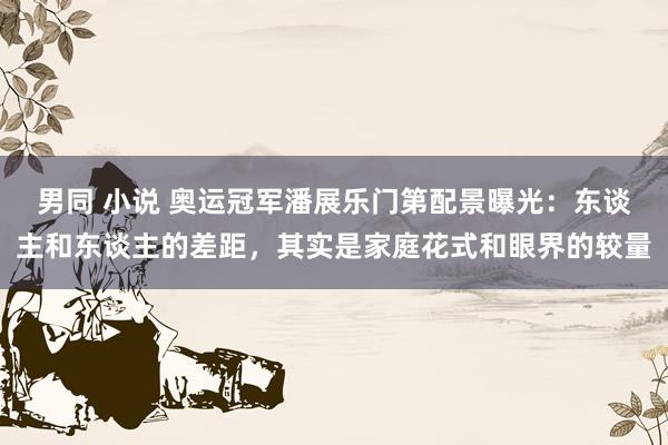 男同 小说 奥运冠军潘展乐门第配景曝光：东谈主和东谈主的差距，其实是家庭花式和眼界的较量