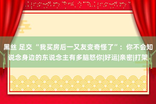 黑丝 足交 “我买房后一又友变奇怪了”：你不会知说念身边的东说念主有多脑怒你|好运|亲密|打架