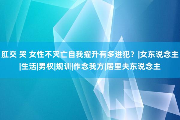 肛交 哭 女性不灭亡自我擢升有多进犯?|女东说念主|生活|男权|规训|作念我方|居里夫东说念主