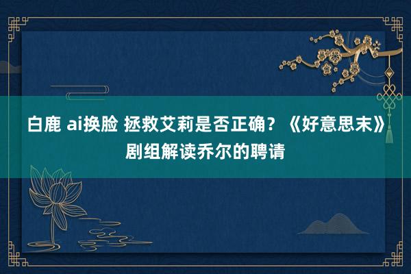 白鹿 ai换脸 拯救艾莉是否正确？《好意思末》剧组解读乔尔的聘请