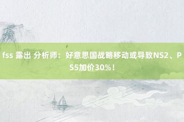 fss 露出 分析师：好意思国战略移动或导致NS2、PS5加价30%！