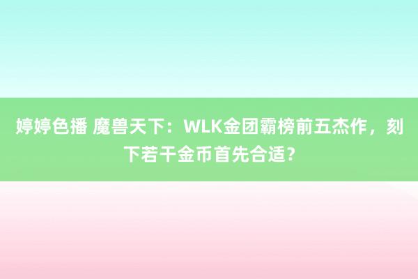 婷婷色播 魔兽天下:WLK金团霸榜前五杰作,刻下若干金币首先合适?