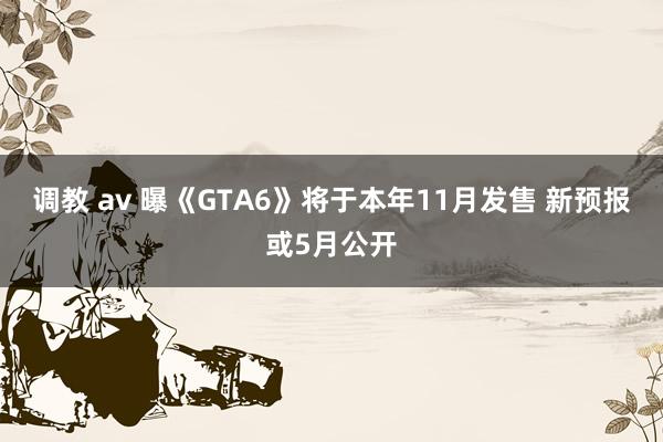 调教 av 曝《GTA6》将于本年11月发售 新预报或5月公开