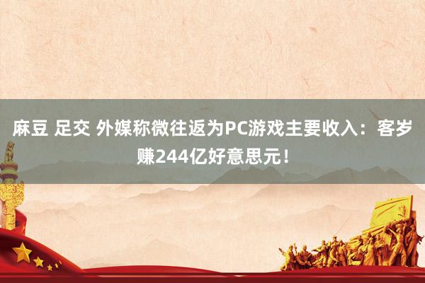 麻豆 足交 外媒称微往返为PC游戏主要收入:客岁赚244亿好意思元!