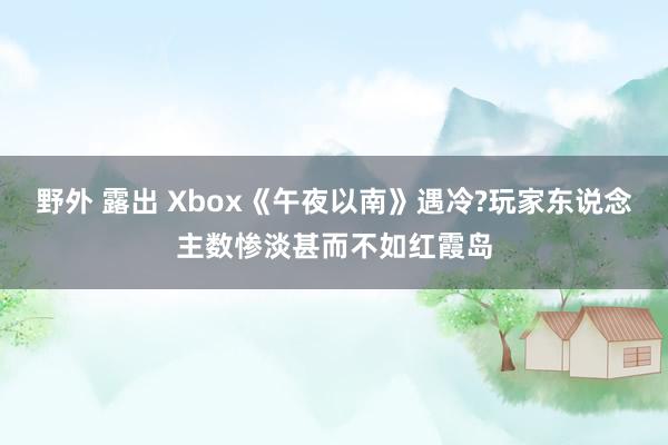 野外 露出 Xbox《午夜以南》遇冷?玩家东说念主数惨淡甚而不如红霞岛