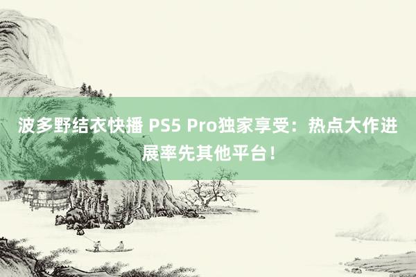 波多野结衣快播 PS5 Pro独家享受:热点大作进展率先其他平台!